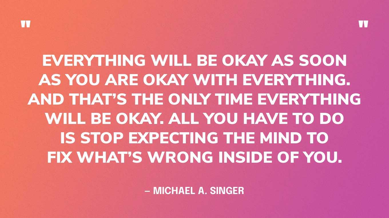 “Everything will be okay as soon as you are okay with everything. And that’s the only time everything will be okay. All you have to do is stop expecting the mind to fix what’s wrong inside of you.” — Michael A. Singer