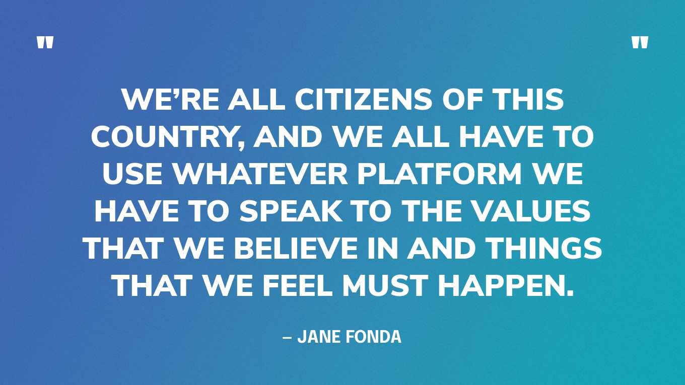 “We’re all citizens of this country, and we all have to use whatever platform we have to speak to the values that we believe in and things that we feel must happen.” — Jane Fonda
