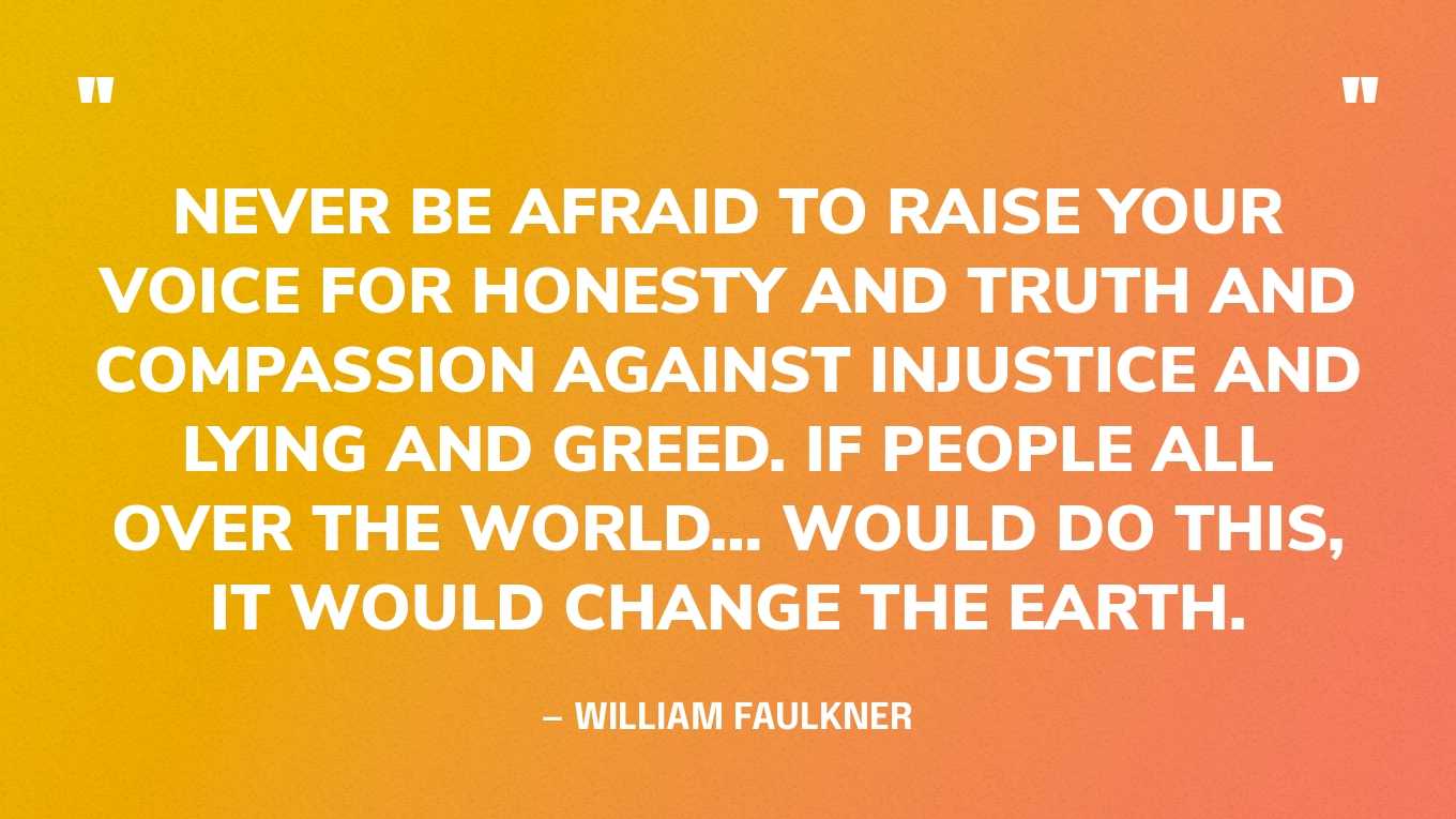 “Never be afraid to raise your voice for honesty and truth and compassion against injustice and lying and greed. If people all over the world… would do this, it would change the earth.” — William Faulkner