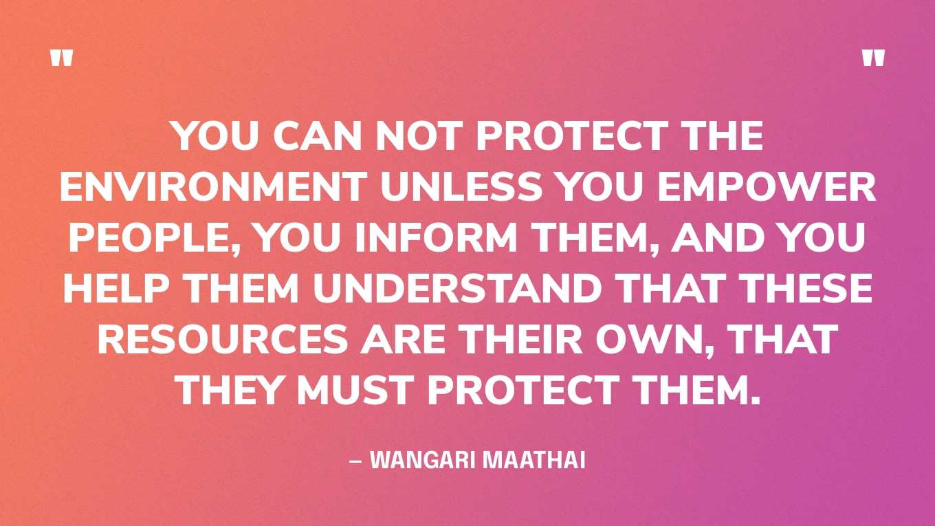 “You can not protect the environment unless you empower people, you inform them, and you help them understand that these resources are their own, that they MUST protect them.”  — Wangari Maathai