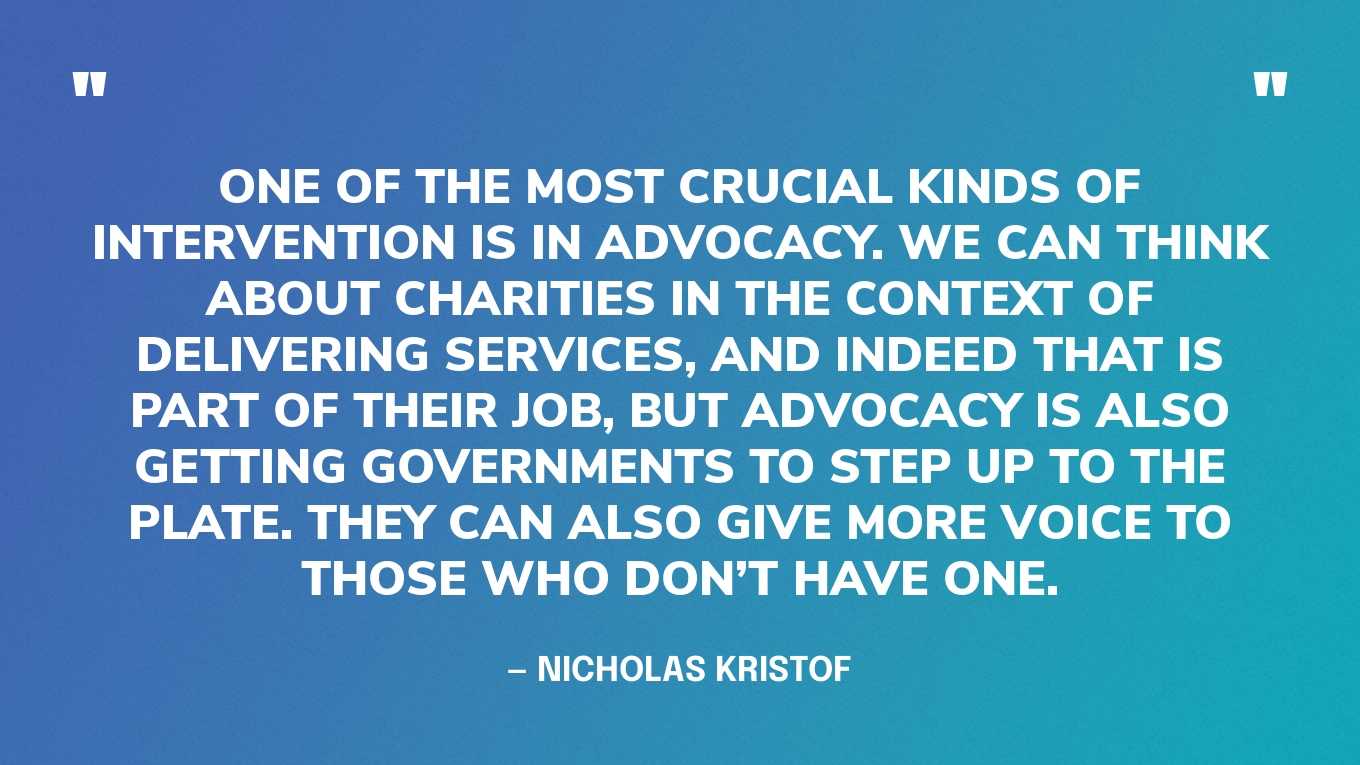 “One of the most crucial kinds of intervention is in advocacy. We can think about charities in the context of delivering services, and indeed that is part of their job, but advocacy is also getting governments to step up to the plate. They can also give more voice to those who don’t have one.” — Nicholas Kristof