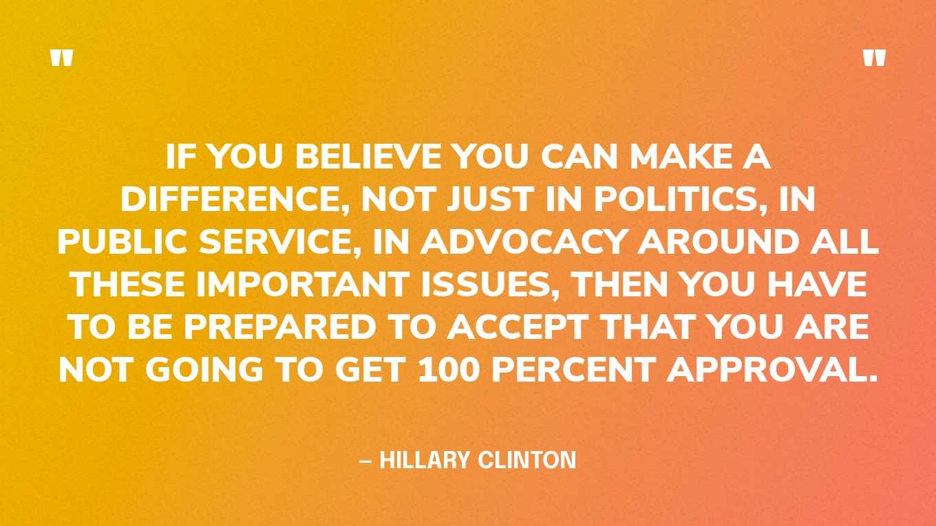 “If you believe you can make a difference, not just in politics, in public service, in advocacy around all these important issues, then you have to be prepared to accept that you are not going to get 100 percent approval.” — Hillary Clinton