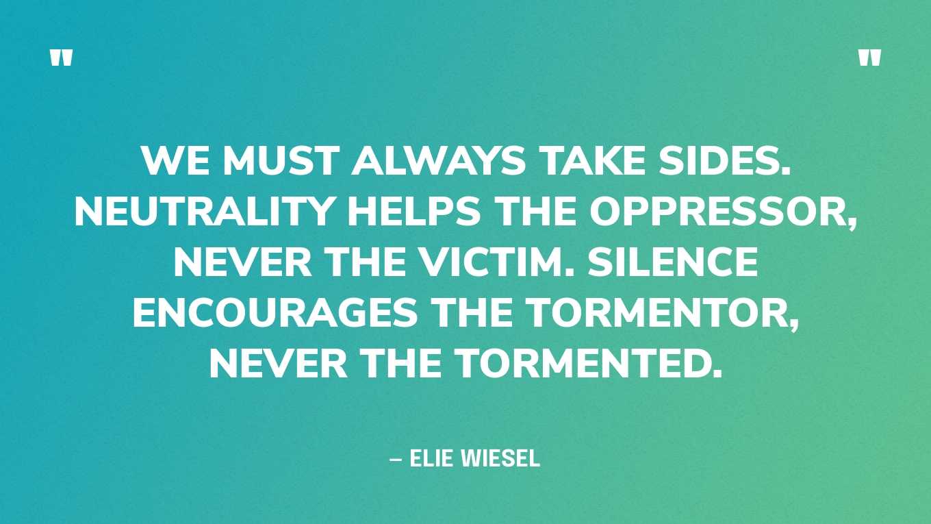“We must always take sides. Neutrality helps the oppressor, never the victim. Silence encourages the tormentor, never the tormented.” — Elie Wiesel