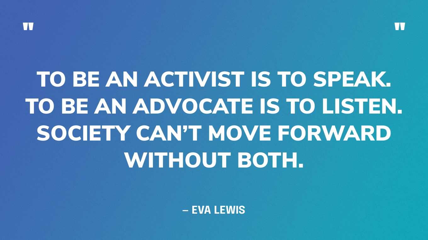 “To be an activist is to speak. To be an advocate is to listen. Society can’t move forward without both.” — Eva Lewis