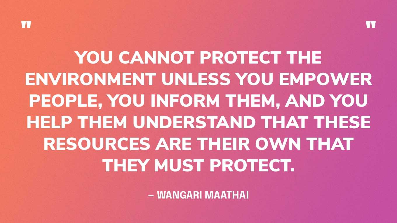 “You cannot protect the environment unless you empower people, you inform them, and you help them understand that these resources are their own that they must protect.” — Wangari Maathai 