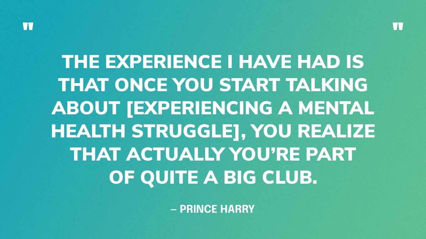 “The experience I have had is that once you start talking about [experiencing a mental health struggle], you realize that actually you’re part of quite a big club.” — Prince Harry