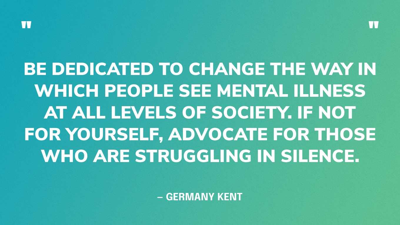 “Be dedicated to change the way in which people see mental illness at all levels of society. If not for yourself, advocate for those who are struggling in silence.” — Germany Kent