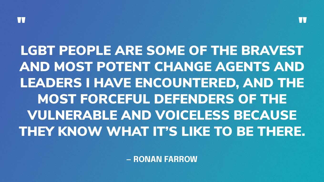 “LGBT people are some of the bravest and most potent change agents and leaders I have encountered, and the most forceful defenders of the vulnerable and voiceless because they know what it’s like to be there.” — Ronan Farrow