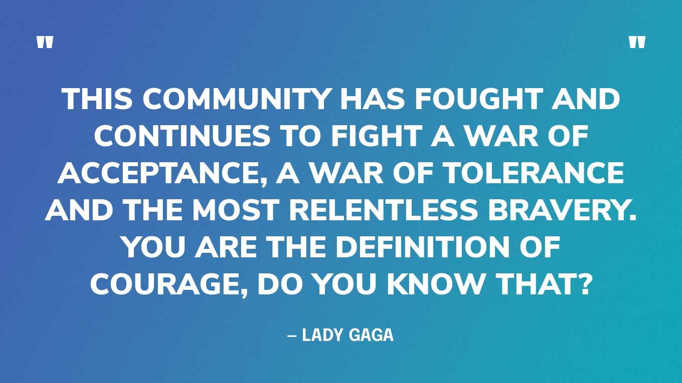 “This community has fought and continues to fight a war of acceptance, a war of tolerance and the most relentless bravery. You are the definition of courage, do you know that?” — Lady Gaga