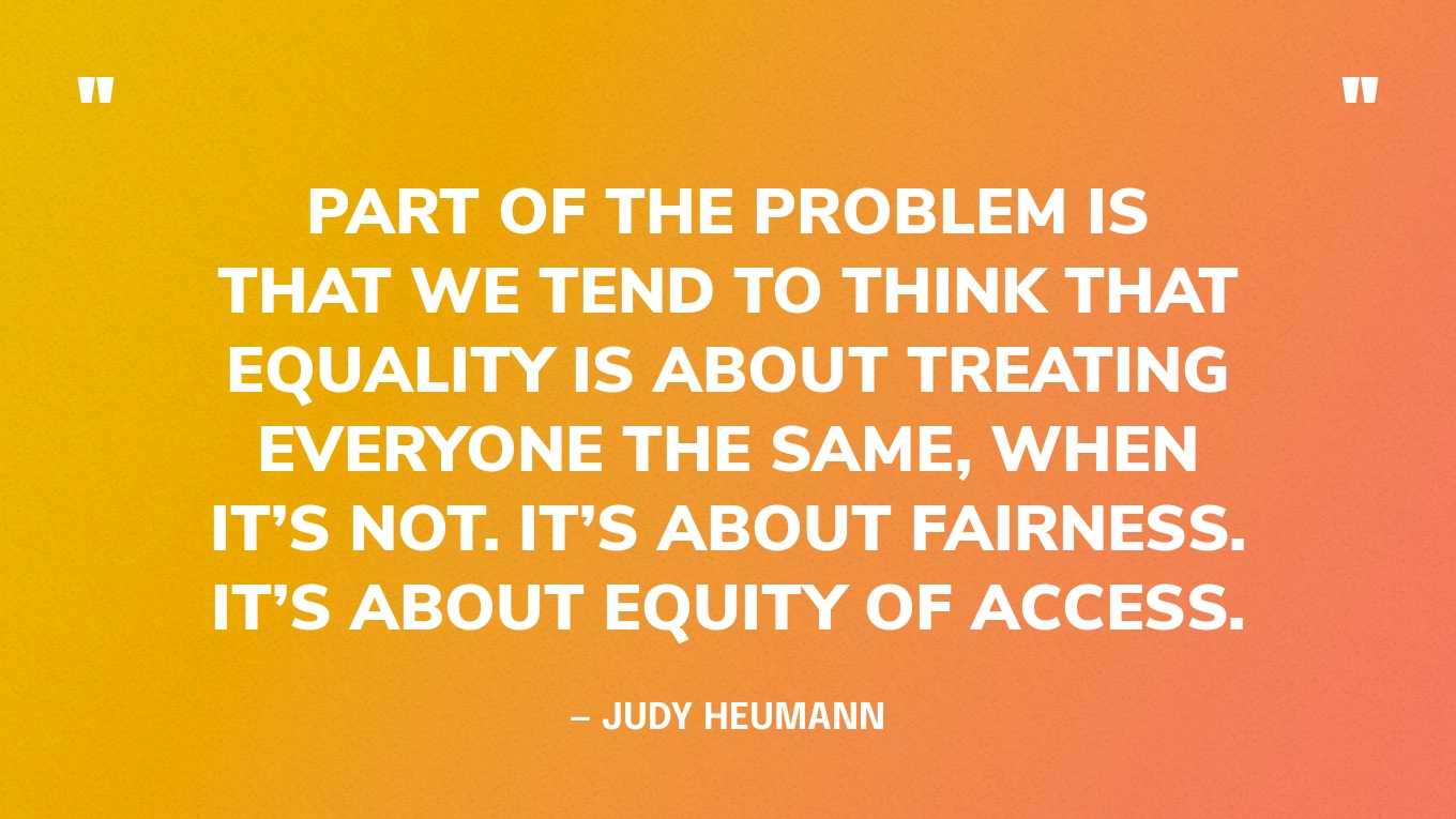 “Part of the problem is that we tend to think that equality is about treating everyone the same, when it’s not. It’s about fairness. It’s about equity of access.” — Judy Heumann