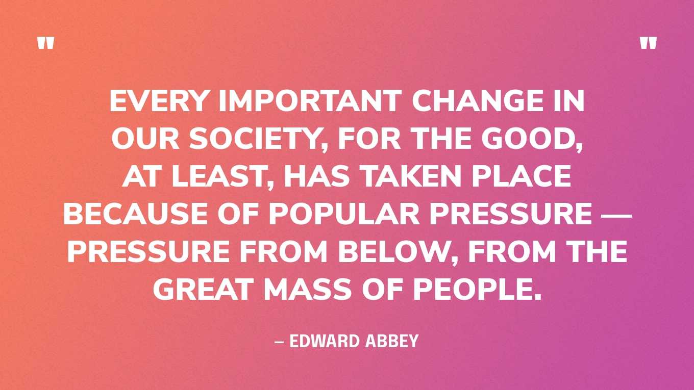 “Every important change in our society, for the good, at least, has taken place because of popular pressure — pressure from below, from the great mass of people.” — Edward Abbey