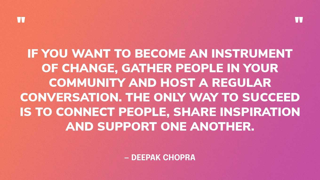 “If you want to become an instrument of change, gather people in your community and host a regular conversation. The only way to succeed is to connect people, share inspiration and support one another.” — Deepak Chopra