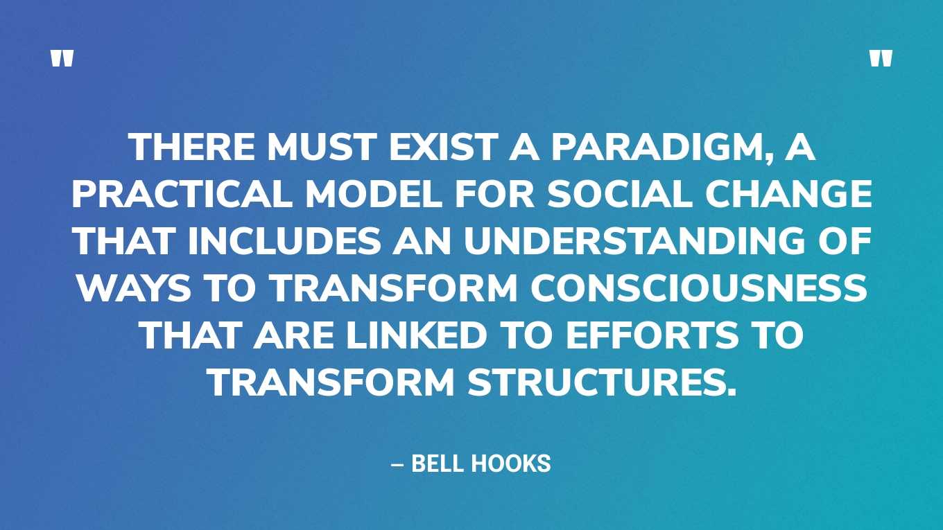 “There must exist a paradigm, a practical model for social change that includes an understanding of ways to transform consciousness that are linked to efforts to transform structures.”— bell hooks, Killing Rage: Ending Racism