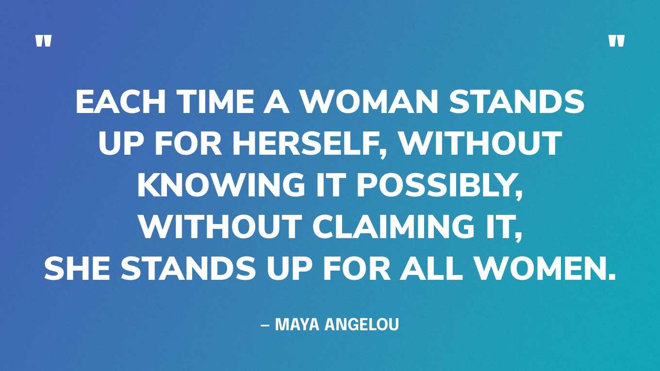“Each time a woman stands up for herself, without knowing it possibly, without claiming it, she stands up for all women.” — Maya Angelou
