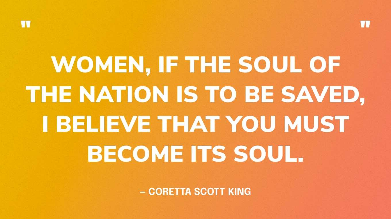 “Women, if the soul of the nation is to be saved, I believe that you must become its soul.”— Coretta Scott King