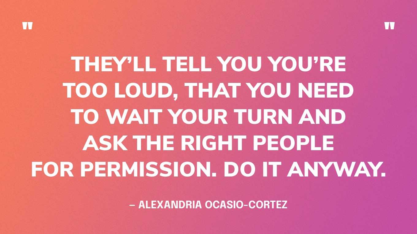 “They’ll tell you you’re too loud, that you need to wait your turn and ask the right people for permission. Do it anyway.” — Alexandria Ocasio-Cortez