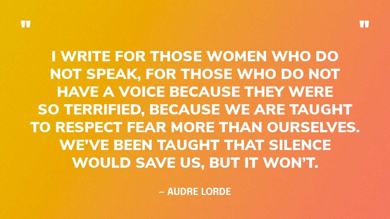 “I write for those women who do not speak, for those who do not have a voice because they were so terrified, because we are taught to respect fear more than ourselves. We’ve been taught that silence would save us, but it won’t.” — Audre Lorde