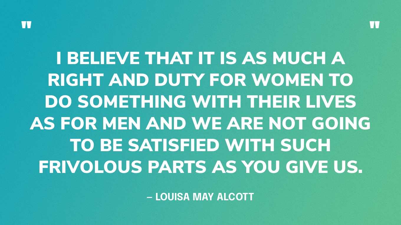 “I believe that it is as much a right and duty for women to do something with their lives as for men and we are not going to be satisfied with such frivolous parts as you give us.” — Louisa May Alcott