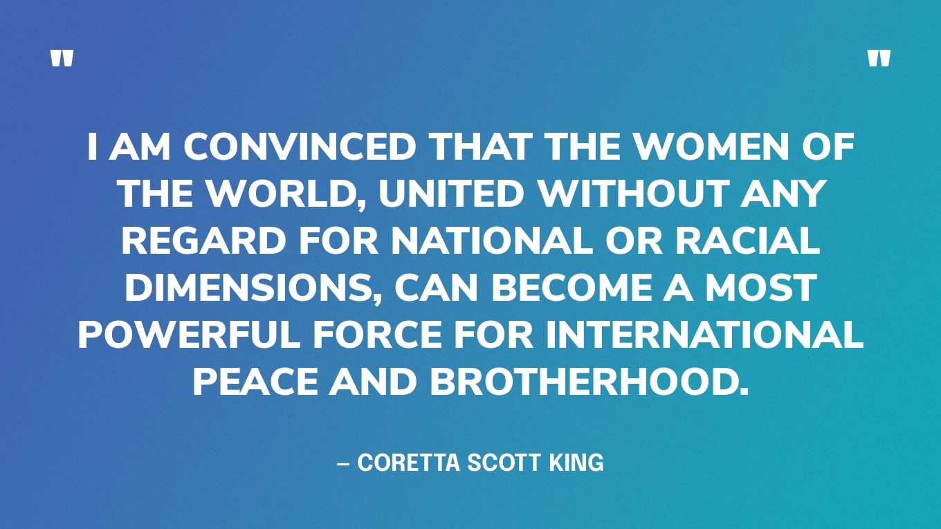 “I am convinced that the women of the world, united without any regard for national or racial dimensions, can become a most powerful force for international peace and brotherhood.” — Coretta Scott King
