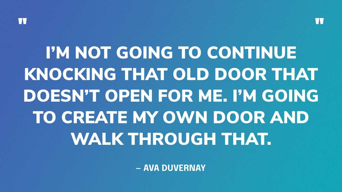 “I’m not going to continue knocking that old door that doesn’t open for me. I’m going to create my own door and walk through that.” — Ava Duvernay