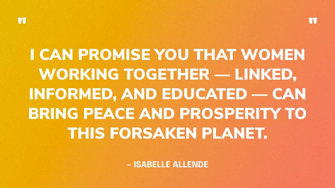 “I can promise you that women working together — linked, informed, and educated — can bring peace and prosperity to this forsaken planet.” — Isabelle Allende