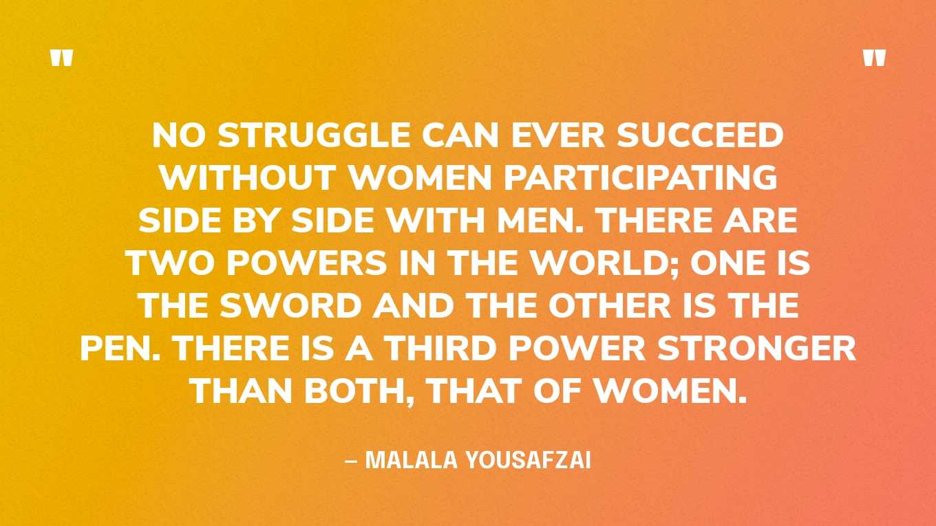 “No struggle can ever succeed without women participating side by side with men. There are two powers in the world; one is the sword and the other is the pen. There is a third power stronger than both, that of women.”— Malala Yousafzai, I Am Malala: The Story of the Girl Who Stood Up for Education and Was Shot by the Taliban