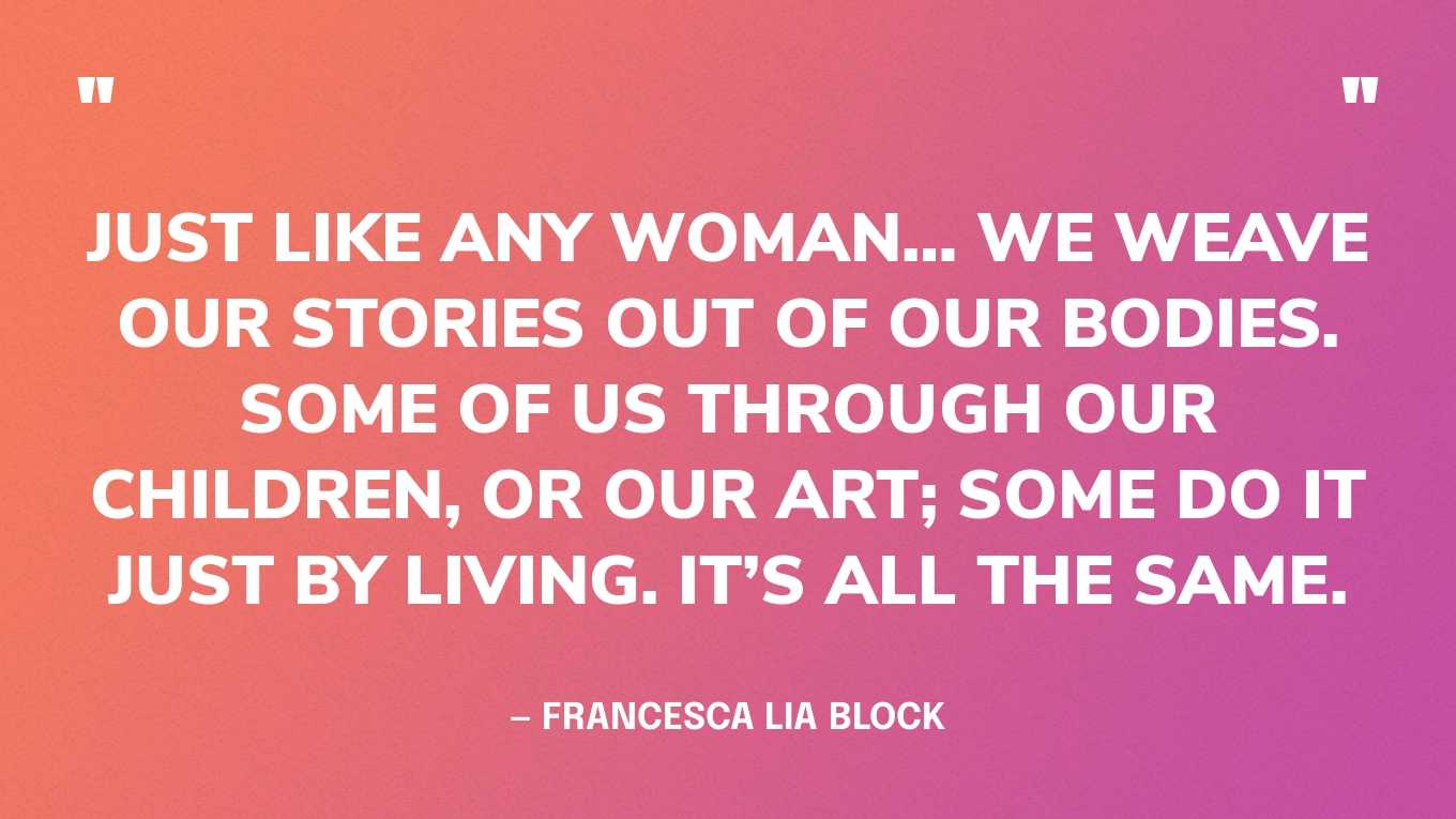 “Just like any woman… we weave our stories out of our bodies. Some of us through our children, or our art; some do it just by living. It’s all the same.” — Francesca Lia Block, Necklace of Kisses
