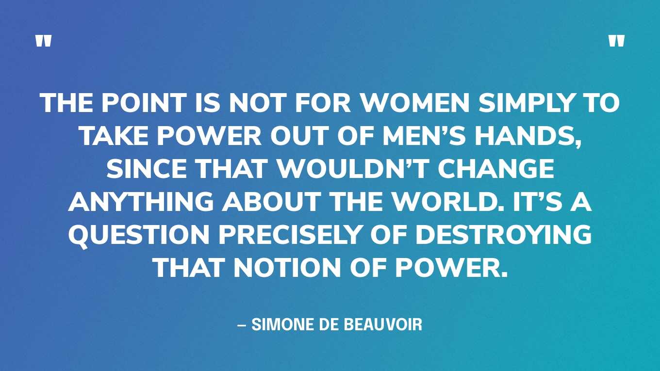 “The point is not for women simply to take power out of men’s hands, since that wouldn’t change anything about the world. It’s a question precisely of destroying that notion of power.” — Simone De Beauvoir