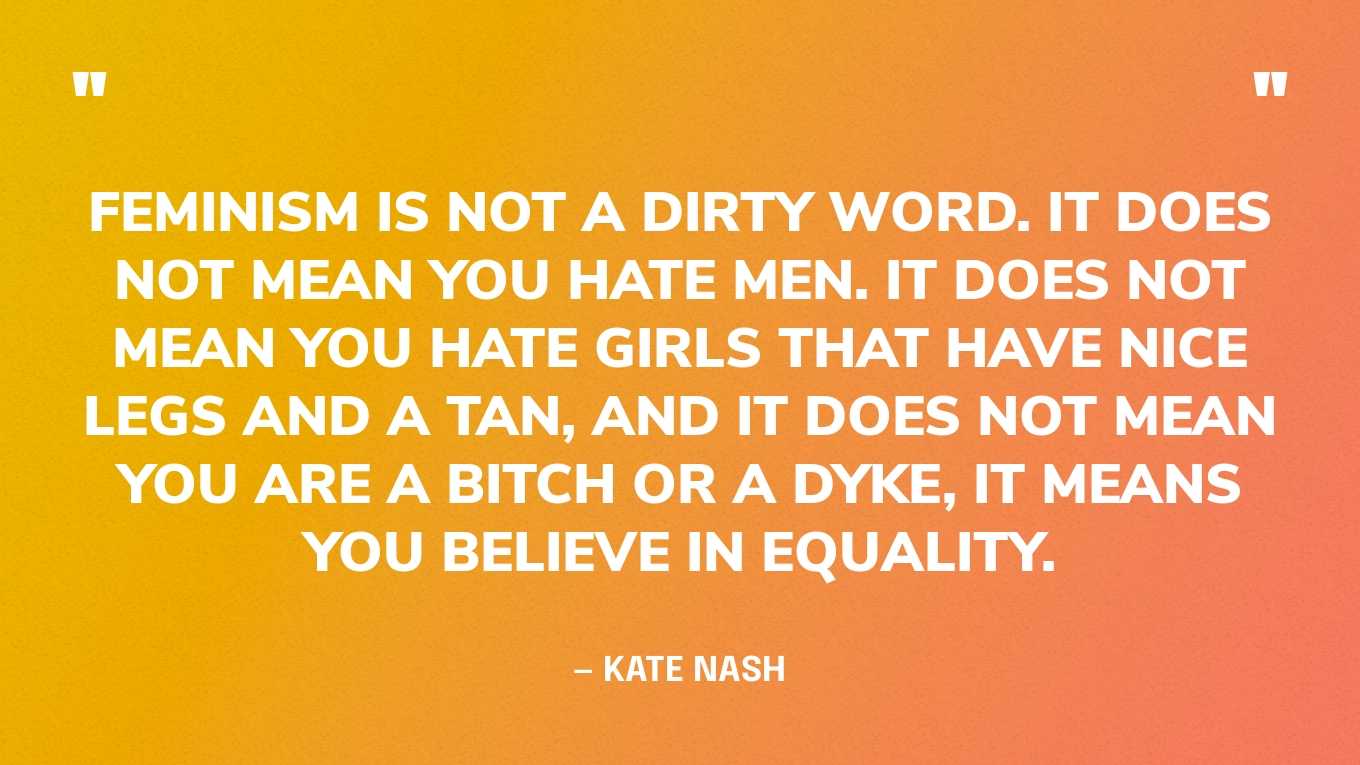 “Feminism is not a dirty word. It does not mean you hate men. It does not mean you hate girls that have nice legs and a tan, and it does not mean you are a bitch or a dyke, it means you believe in equality.” — Kate Nash