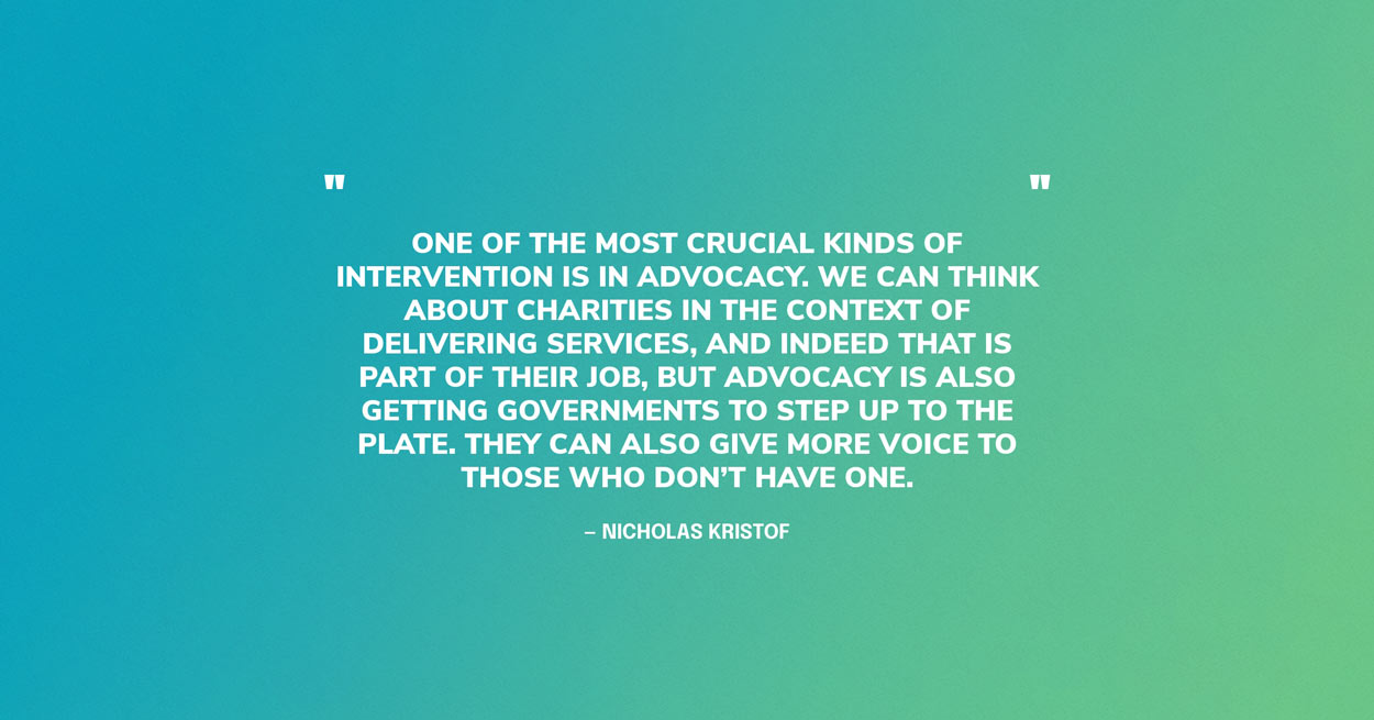 Quote Graphic: One of the most crucial kinds of intervention is in advocacy. We can think about charities in the context of delivering services, and indeed that is part of their job, but advocacy is also getting governments to step up to the plate. They can also give more voice to those who don’t have one. — Nicholas Kristof