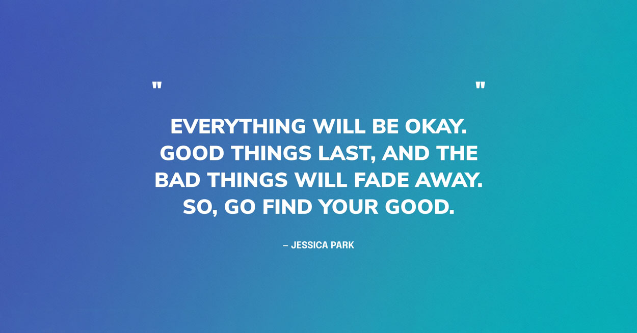 Quote Graphic: Everything will be OK. Good things last, and the bad things will fade away. So, go find your good. — Jessica Park