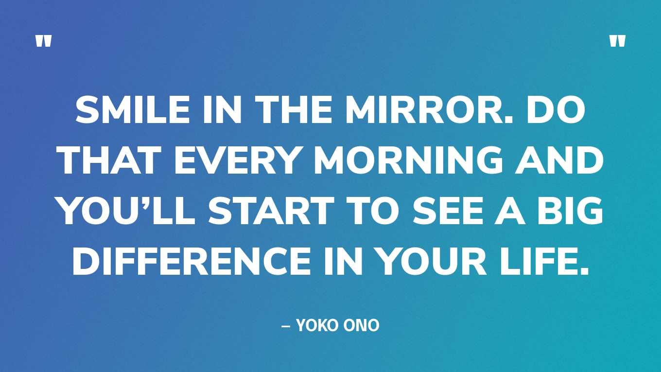 “Smile in the mirror. Do that every morning and you’ll start to see a big difference in your life.” — Yoko Ono