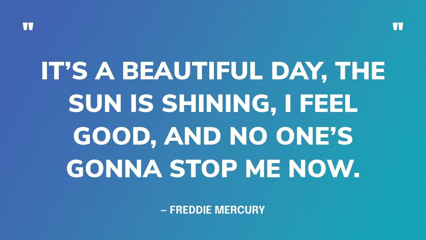 “It’s a beautiful day, the sun is shining, I feel good, and no one’s gonna stop me now.” — Freddie Mercury