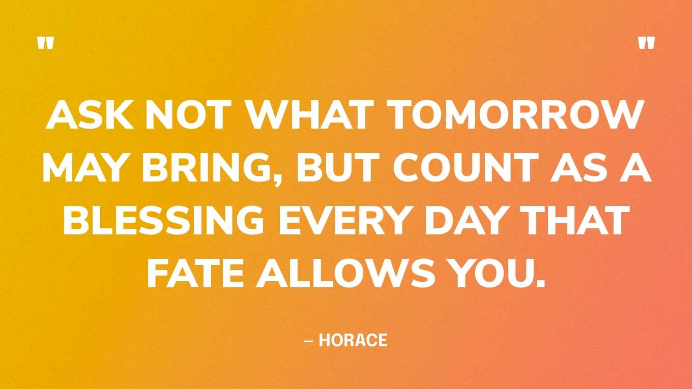 “Ask not what tomorrow may bring, but count as a blessing every day that fate allows you.” — Horace
