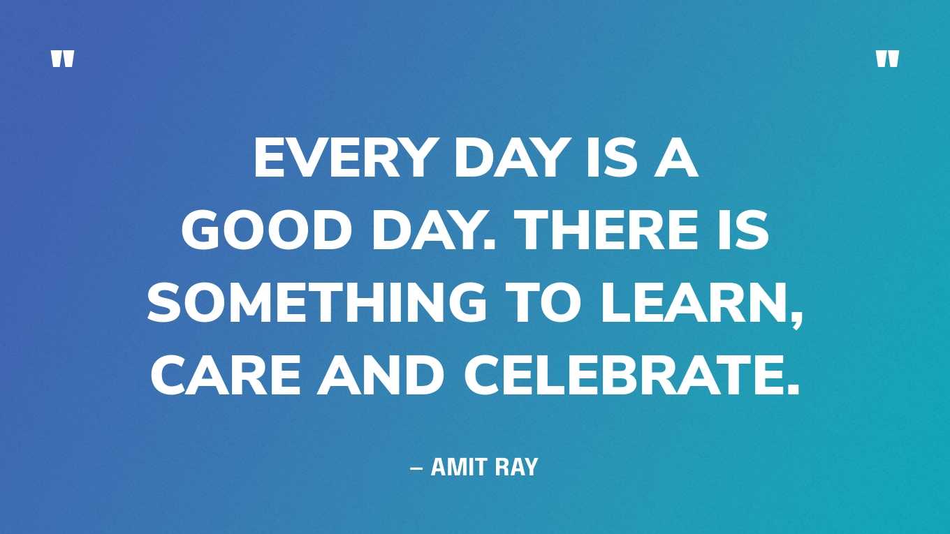 “Every day is a good day. There is something to learn, care and celebrate.” — Amit Ray