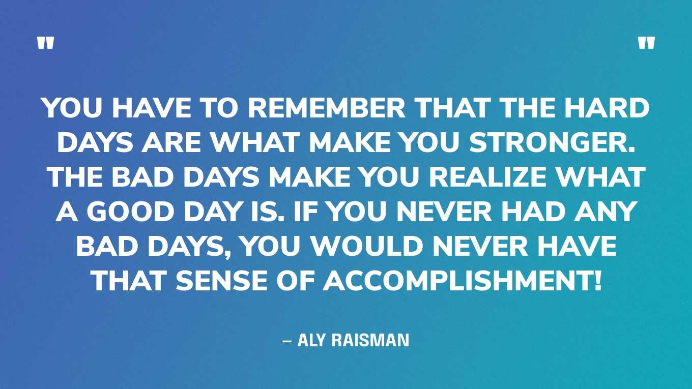“You have to remember that the hard days are what make you stronger. The bad days make you realize what a good day is. If you never had any bad days, you would never have that sense of accomplishment!” — Aly Raisman