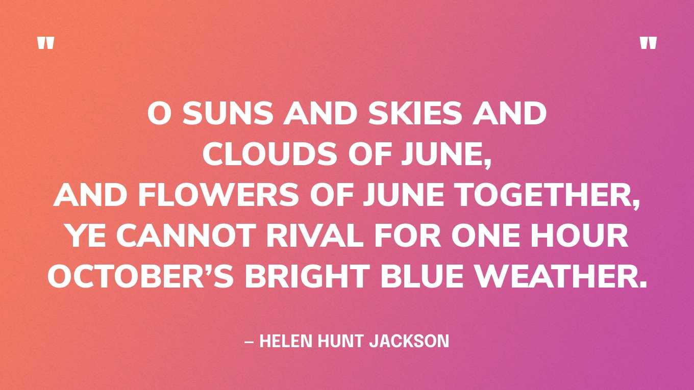 “O suns and skies and clouds of June,And flowers of June together,Ye cannot rival for one hourOctober’s bright blue weather” — Helen Hunt Jackson, Poems