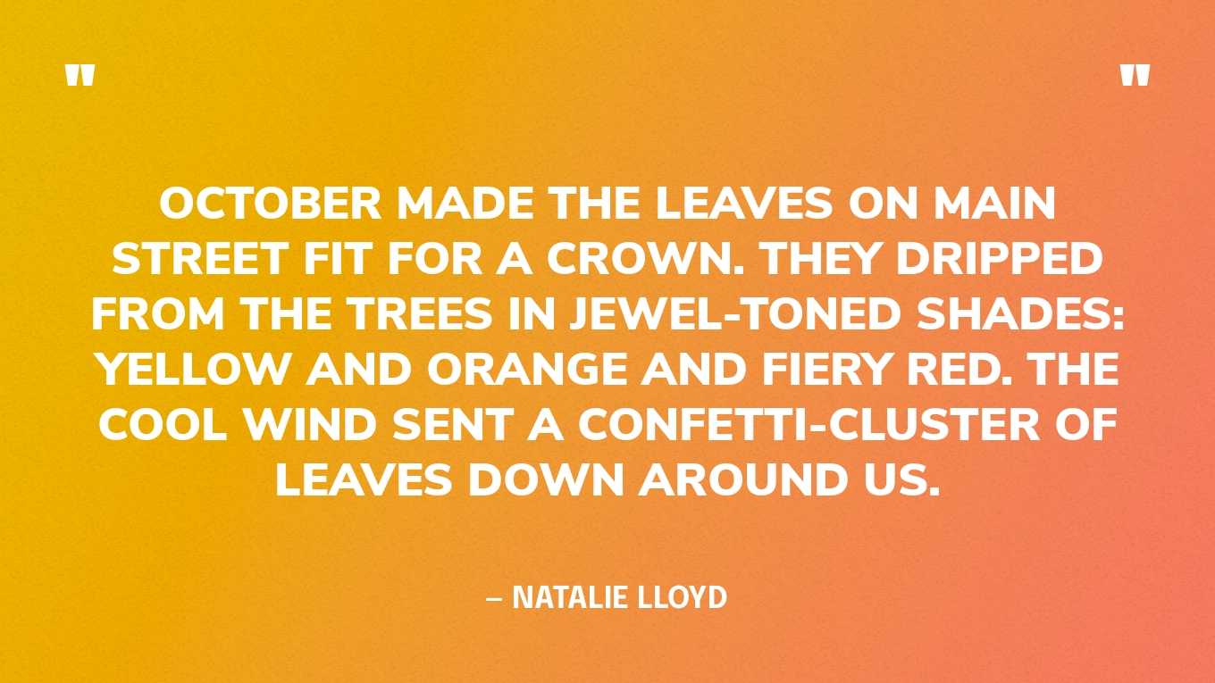 “October made the leaves on Main Street fit for a crown. They dripped from the trees in jewel-toned shades: yellow and orange and fiery red. The cool wind sent a confetti-cluster of leaves down around us.” — Natalie Lloyd, Over the Moon