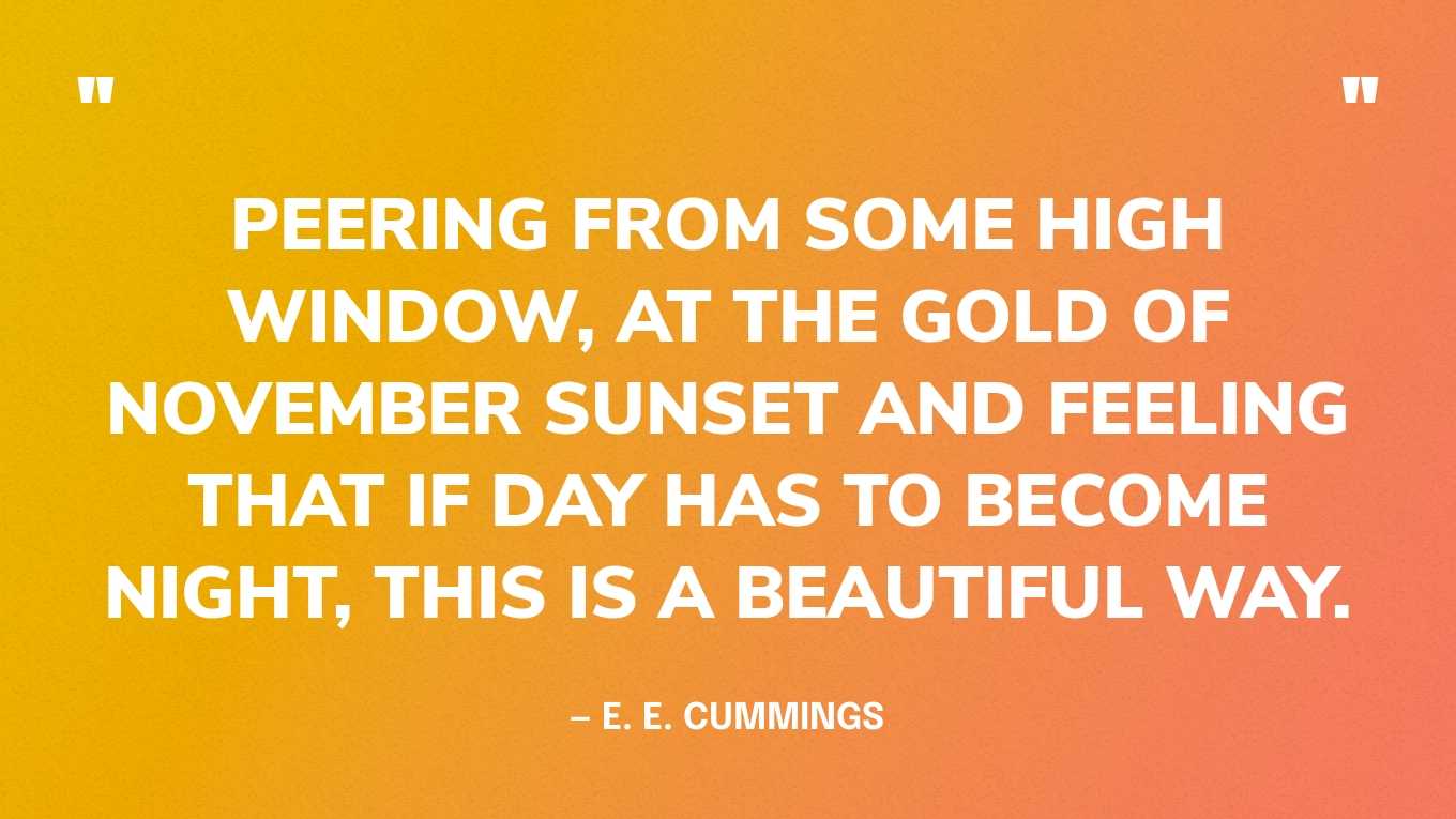 “Peering from some high window, at the gold of November sunset and feeling that if day has to become night, this is a beautiful way.” — E. E. Cummings