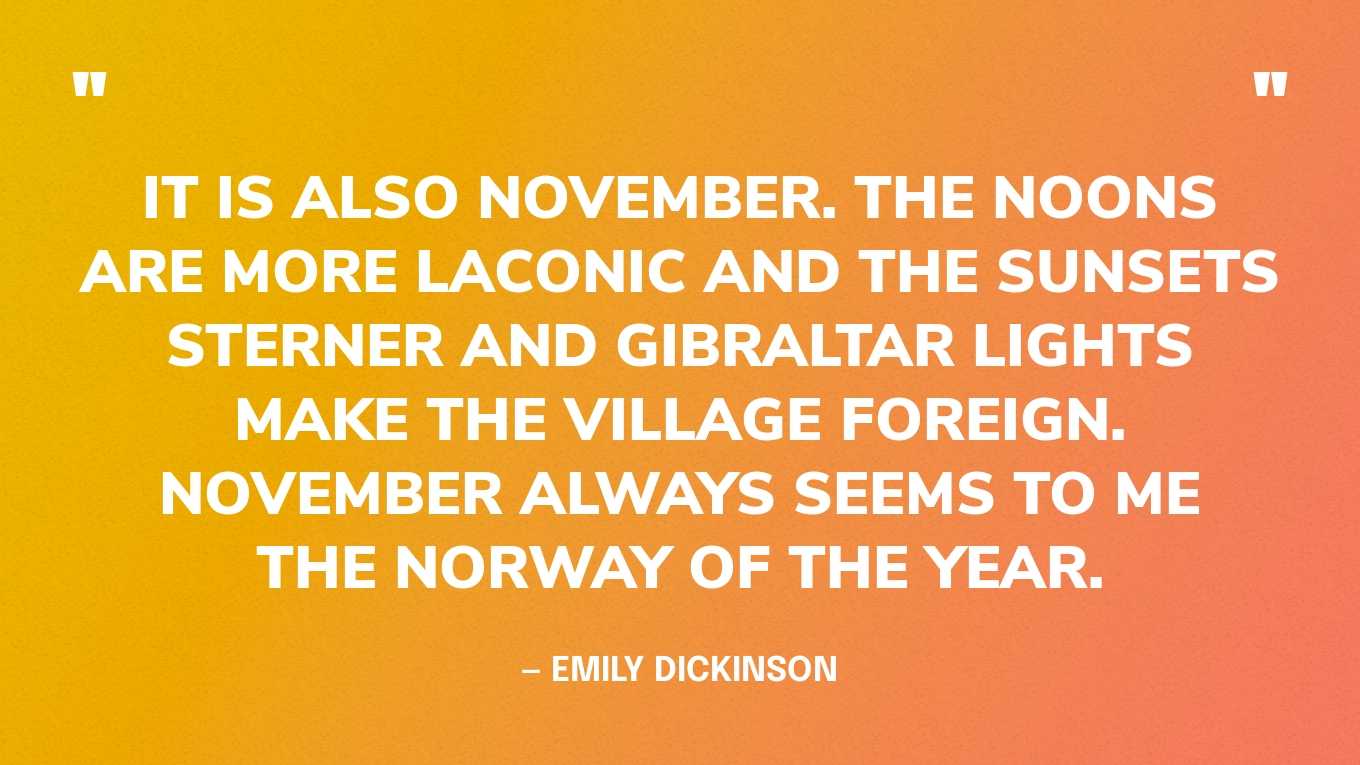 “It is also November. The noons are more laconic and the sunsets sterner and Gibraltar lights make the village foreign. November always seems to me the Norway of the year.” — Emily Dickinson