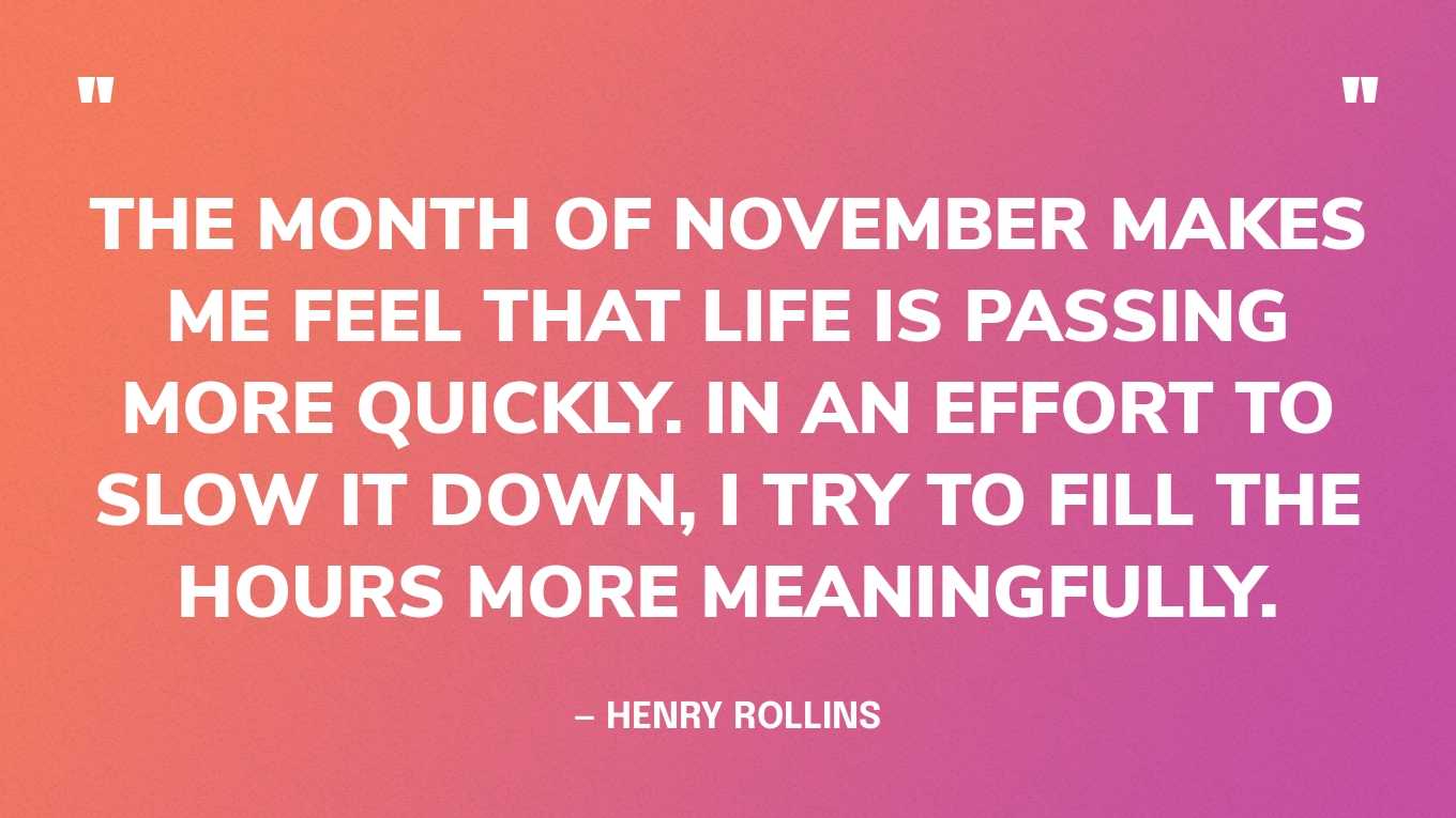 “The month of November makes me feel that life is passing more quickly. In an effort to slow it down, I try to fill the hours more meaningfully.” — Henry Rollins