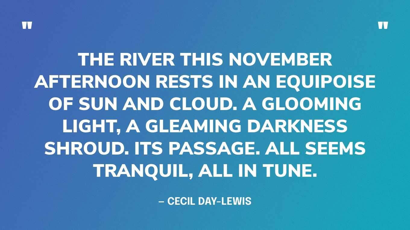 “The river this November afternoon rests in an equipoise of sun and cloud. A glooming light, a gleaming darkness shroud. Its passage. All seems tranquil, all in tune.” — Cecil Day-Lewis