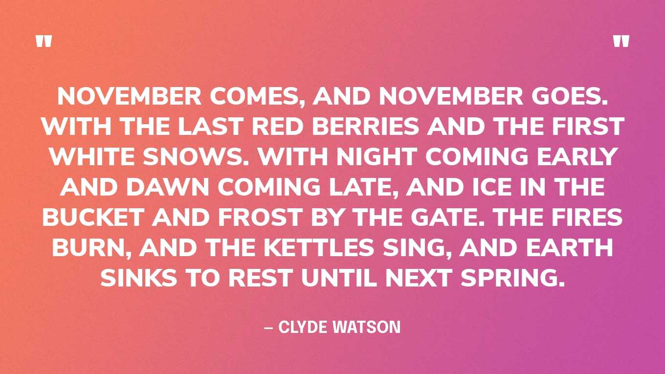 “November comes, and November goes. With the last red berries and the first white snows. With night coming early and dawn coming late, and ice in the bucket and frost by the gate. The fires burn, and the kettles sing, and earth sinks to rest until next spring.” — Clyde Watson, Frost by the Gate