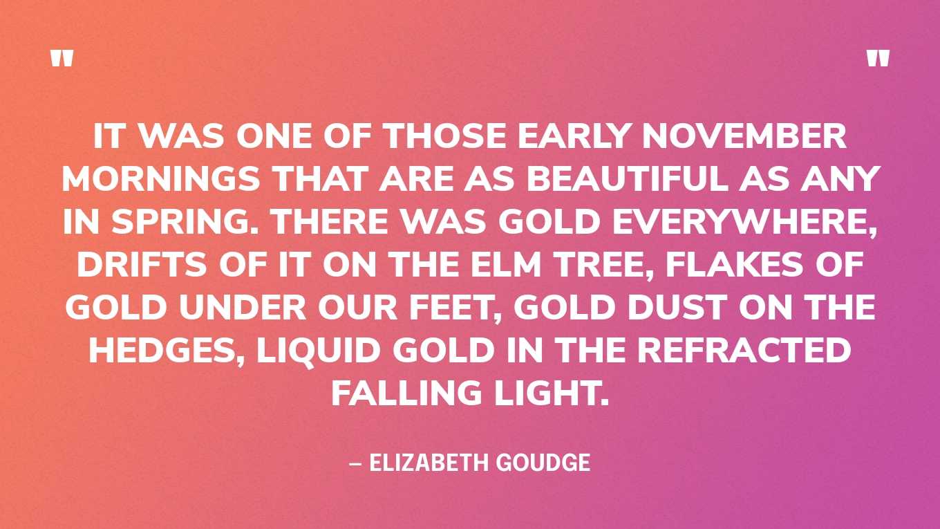“It was one of those early November mornings that are as beautiful as any in spring. There was gold everywhere, drifts of it on the elm tree, flakes of gold under our feet, gold dust on the hedges, liquid gold in the refracted falling light.” — Elizabeth Goudge, The Dean’s Watch