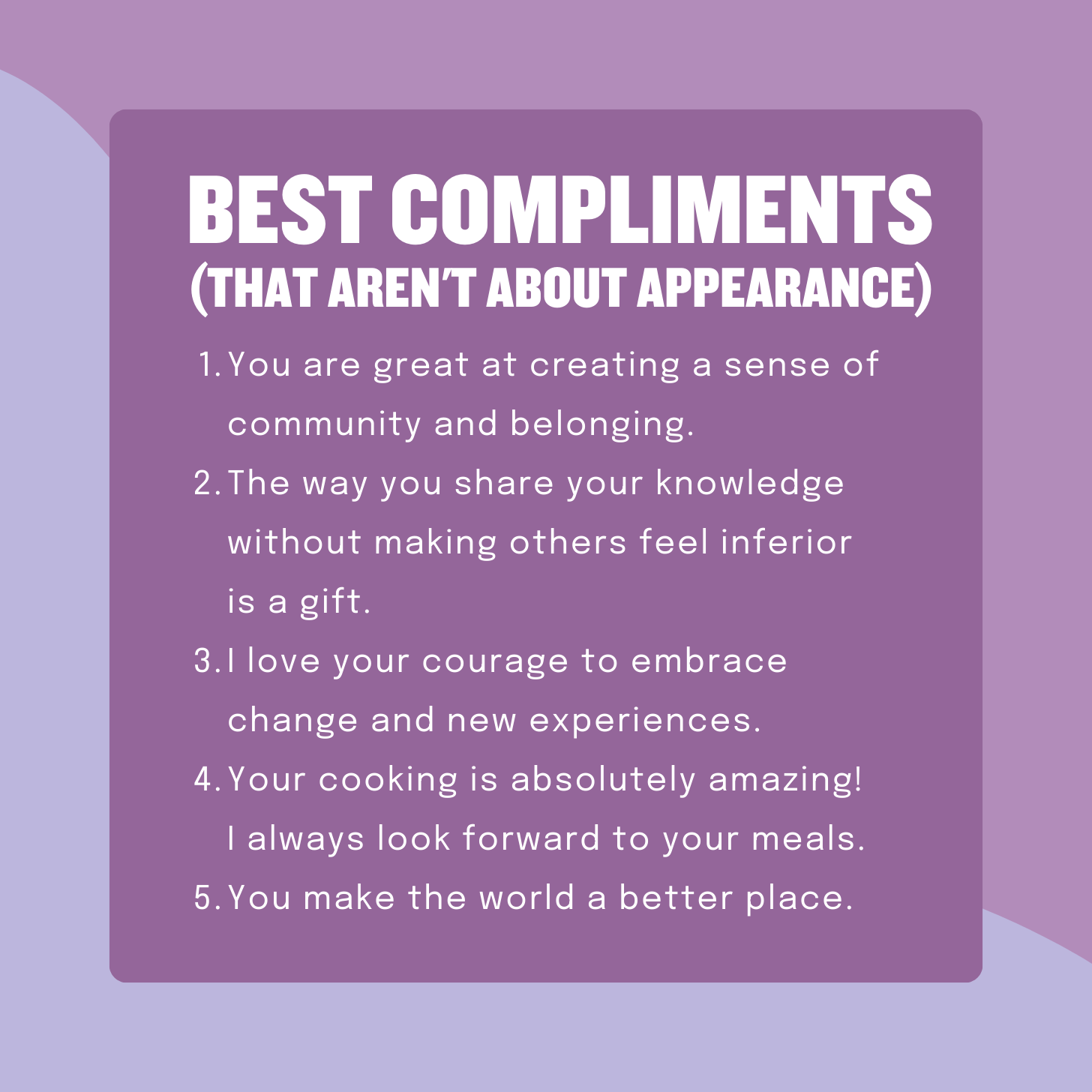 Best Compliments That Aren't About Appearance: 1. You are great at creating a sense of community and belonging. 2. The way you share your knowledge without making others feel inferior is a gift. 3. I love your courage to embrace change and new experiences. 4. Your cooking is absolutely amazing! I always look forward to your meals. 5. You make the world a better place.