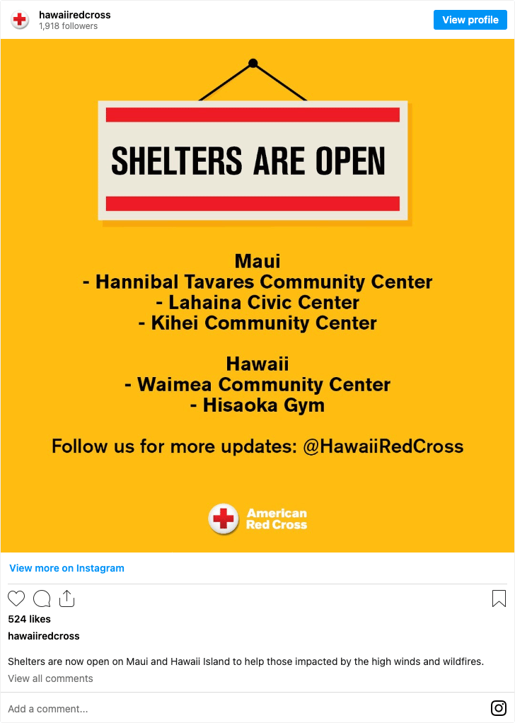 Instagram: SHELTERS ARE OPEN Maui - Hannibal Tavares Community Center - Lahaina Civic Center - Kihei Community Center Hawaii - Waimea Community Center - Hisaoka Gym Follow us for more updates: @HawaiiRedCross American Red Cross - Shelters are now open on Maui and Hawaii Island to help those impacted by the high winds and wildfires.